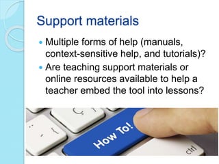Support materials
 Multiple forms of help (manuals,
context-sensitive help, and tutorials)?
 Are teaching support materials or
online resources available to help a
teacher embed the tool into lessons?
 