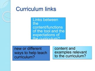 Curriculum links
Links between
the
content/functions
of the tool and the
expectations of
the curriculum?
content and
examples relevant
to the curriculum?
new or different
ways to help teach
curriculum?
 