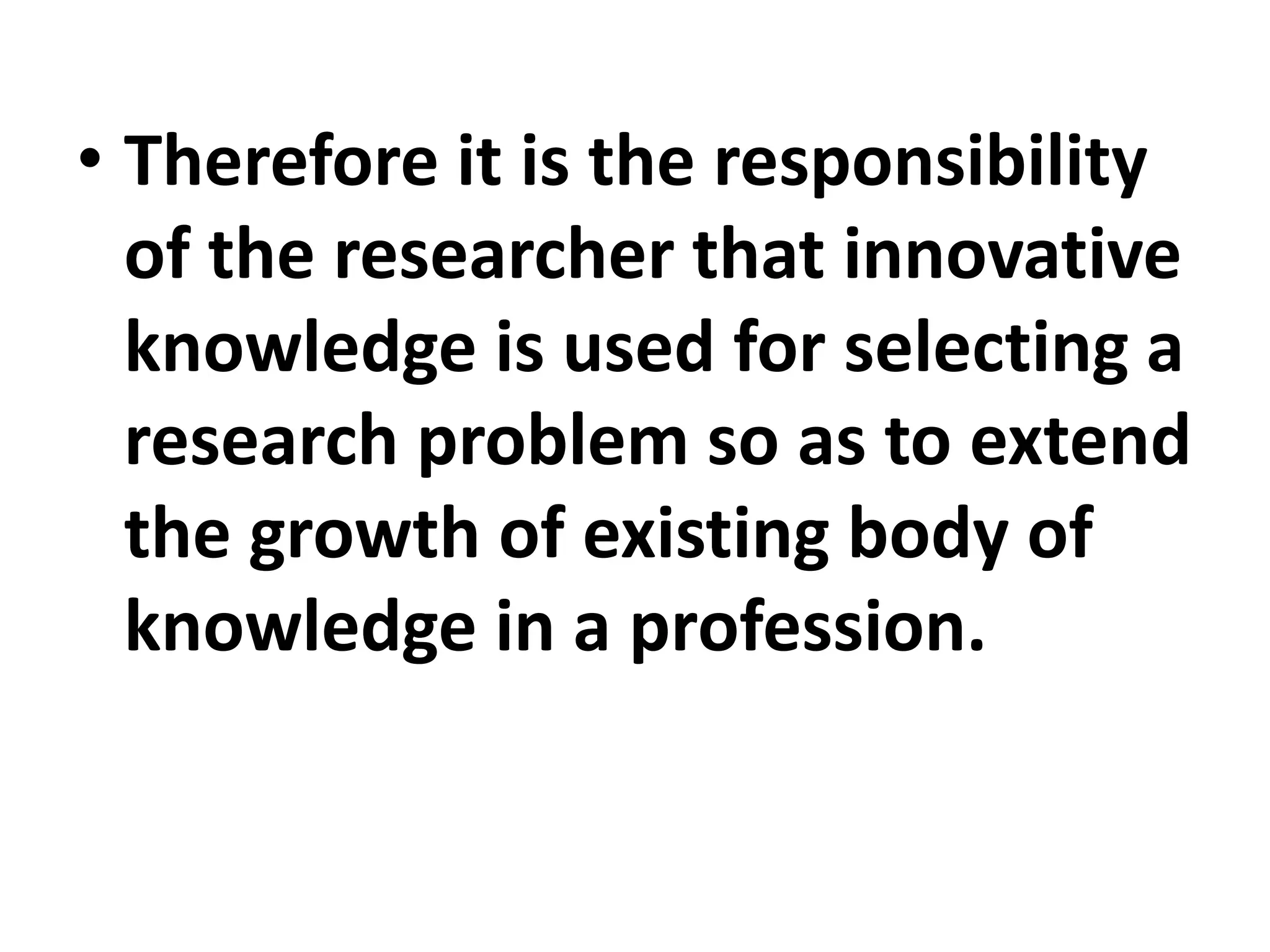 • Therefore it is the responsibility
of the researcher that innovative
knowledge is used for selecting a
research problem so as to extend
the growth of existing body of
knowledge in a profession.
 