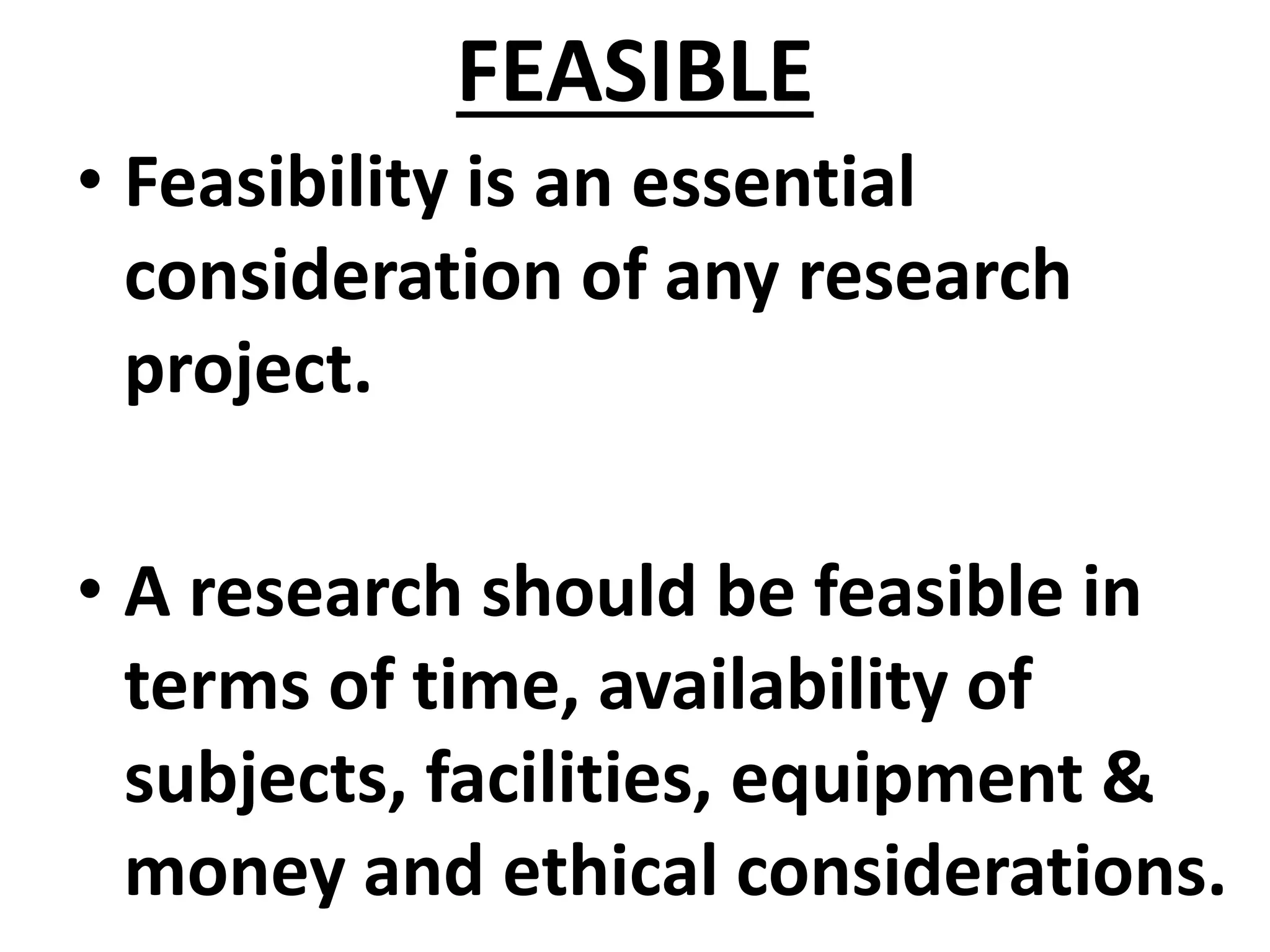 FEASIBLE
• Feasibility is an essential
consideration of any research
project.
• A research should be feasible in
terms of time, availability of
subjects, facilities, equipment &
money and ethical considerations.
 