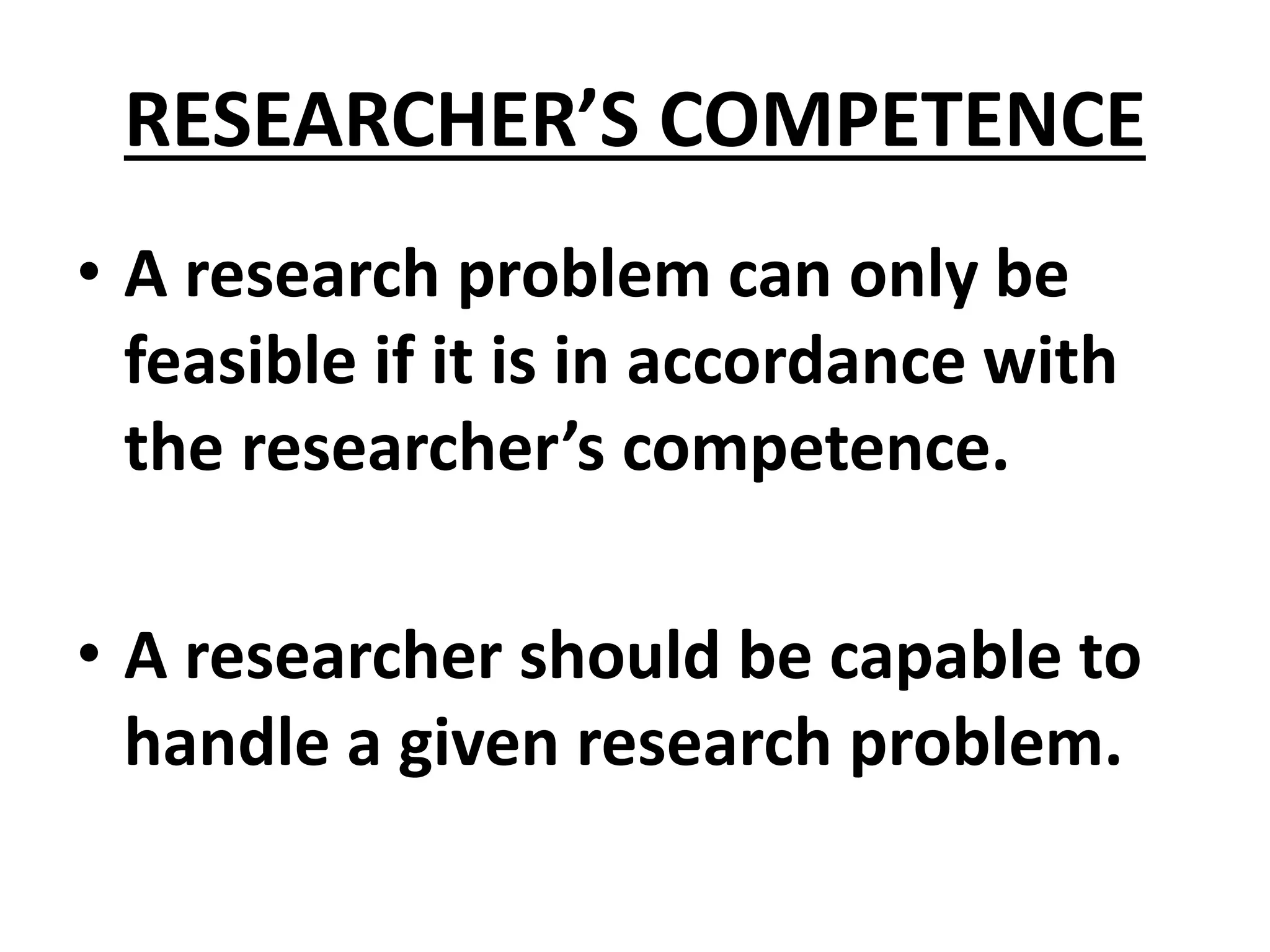 RESEARCHER’S COMPETENCE
• A research problem can only be
feasible if it is in accordance with
the researcher’s competence.
• A researcher should be capable to
handle a given research problem.
 