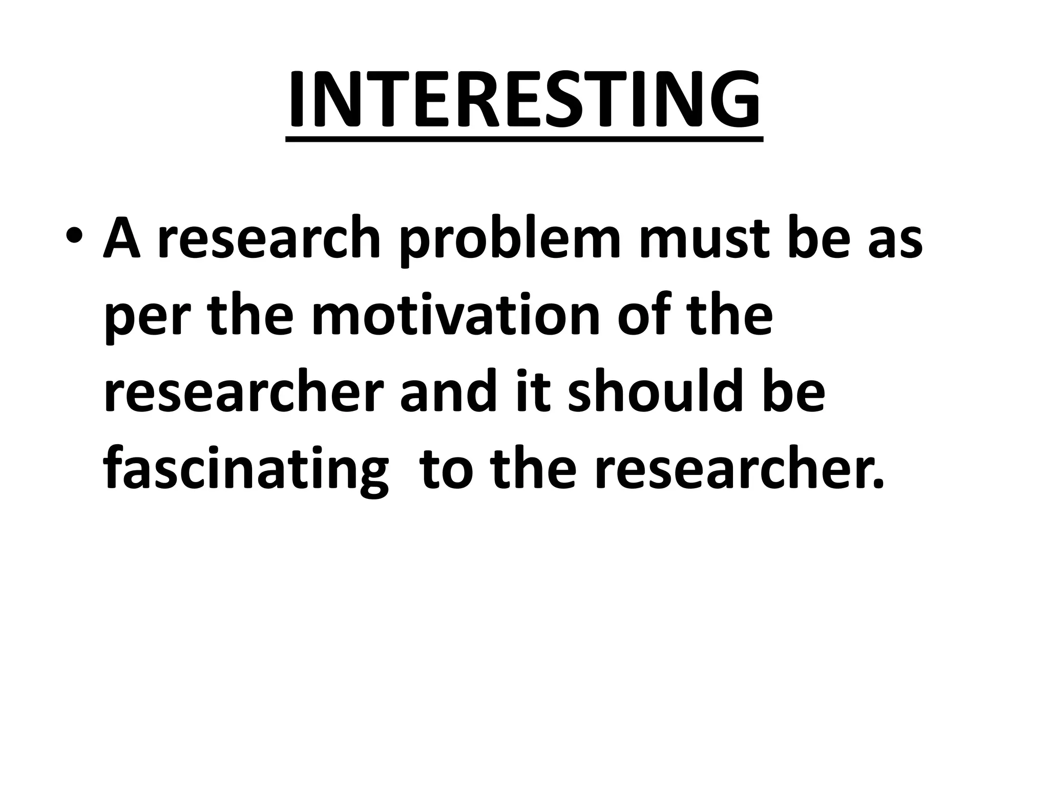 INTERESTING
• A research problem must be as
per the motivation of the
researcher and it should be
fascinating to the researcher.
 