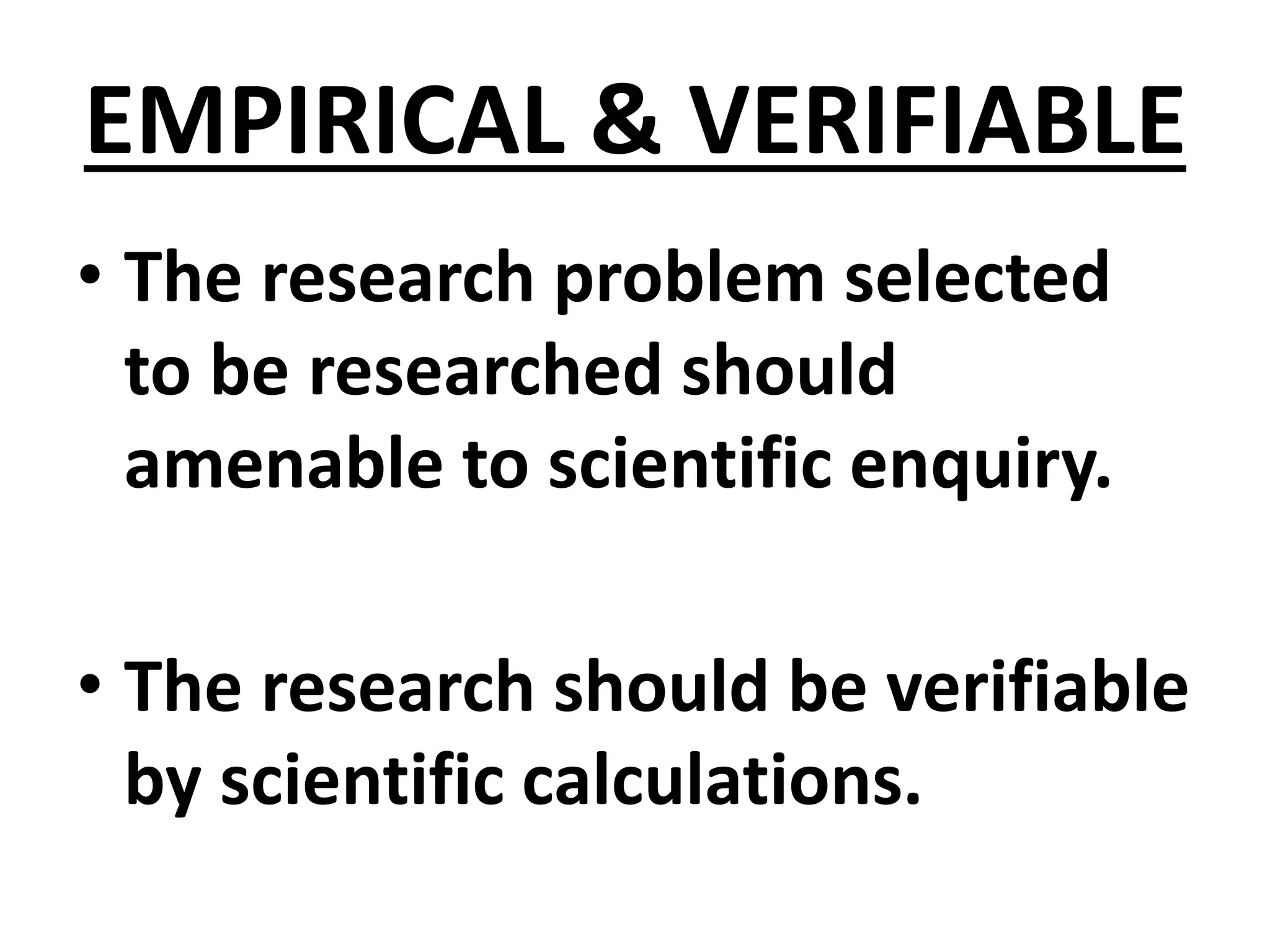 EMPIRICAL & VERIFIABLE
• The research problem selected
to be researched should
amenable to scientific enquiry.
• The research should be verifiable
by scientific calculations.
 