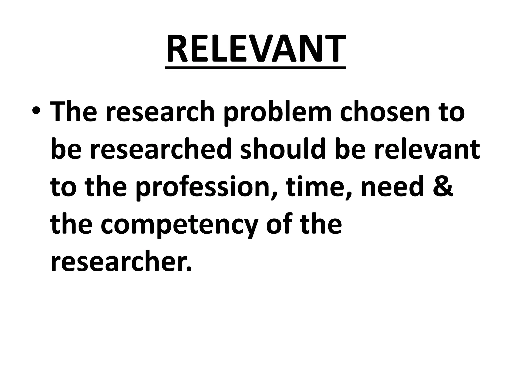RELEVANT
• The research problem chosen to
be researched should be relevant
to the profession, time, need &
the competency of the
researcher.
 