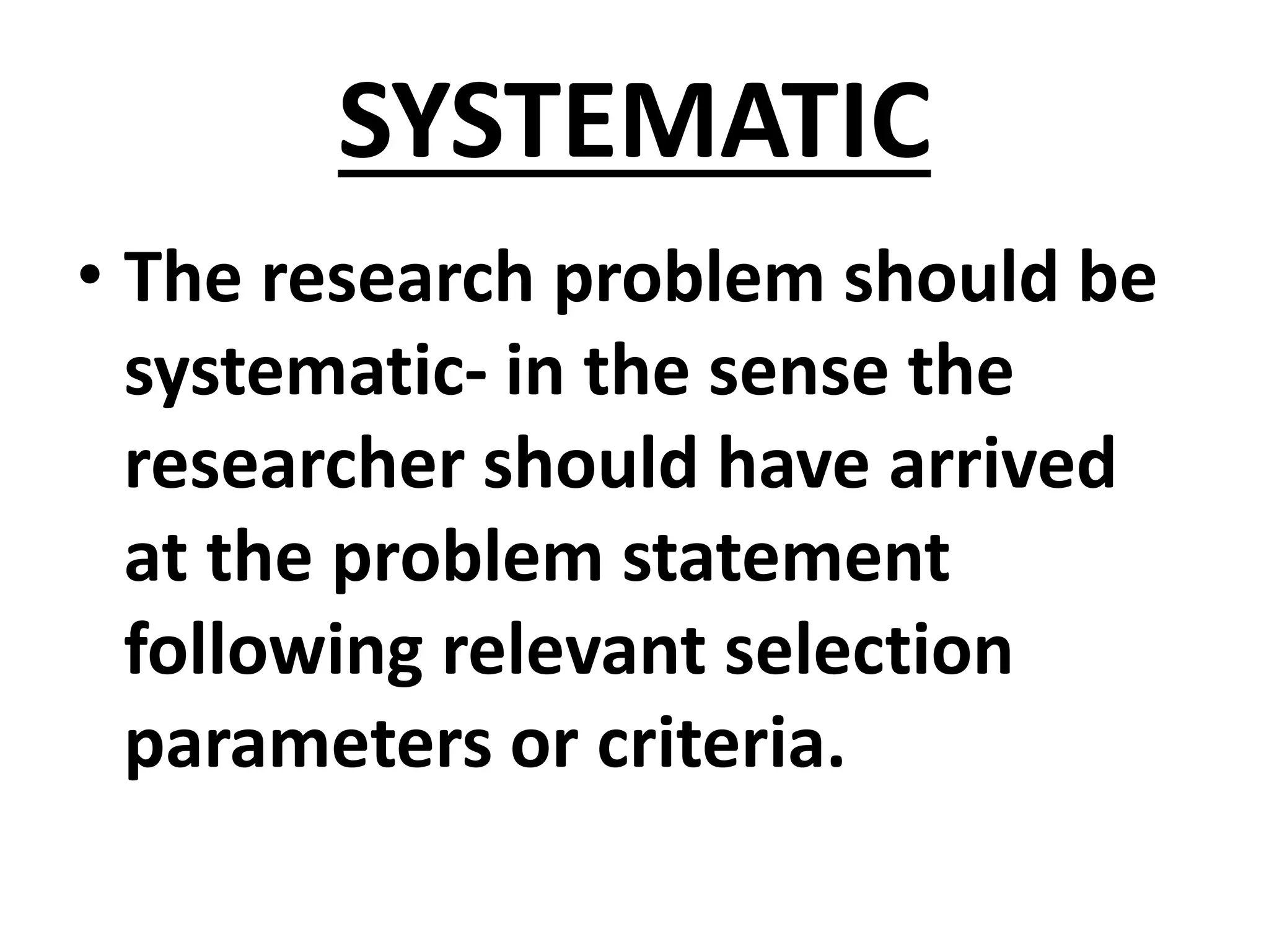 SYSTEMATIC
• The research problem should be
systematic- in the sense the
researcher should have arrived
at the problem statement
following relevant selection
parameters or criteria.
 