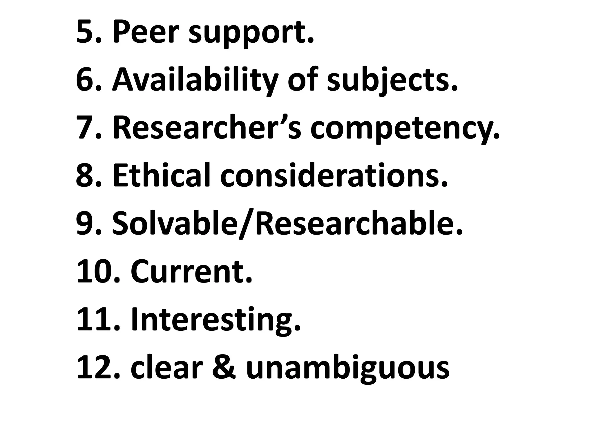 5. Peer support.
6. Availability of subjects.
7. Researcher’s competency.
8. Ethical considerations.
9. Solvable/Researchable.
10. Current.
11. Interesting.
12. clear & unambiguous
 