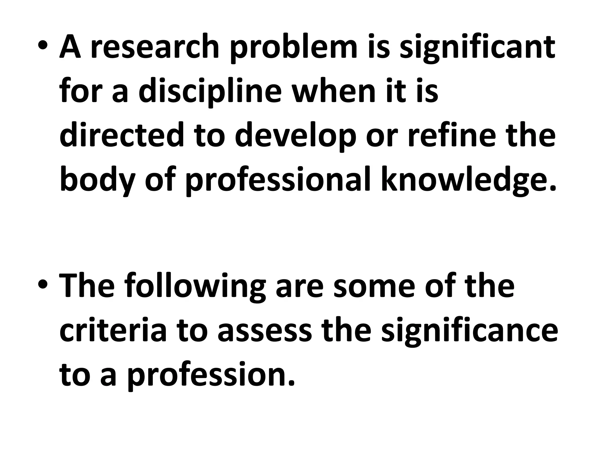 • A research problem is significant
for a discipline when it is
directed to develop or refine the
body of professional knowledge.
• The following are some of the
criteria to assess the significance
to a profession.
 