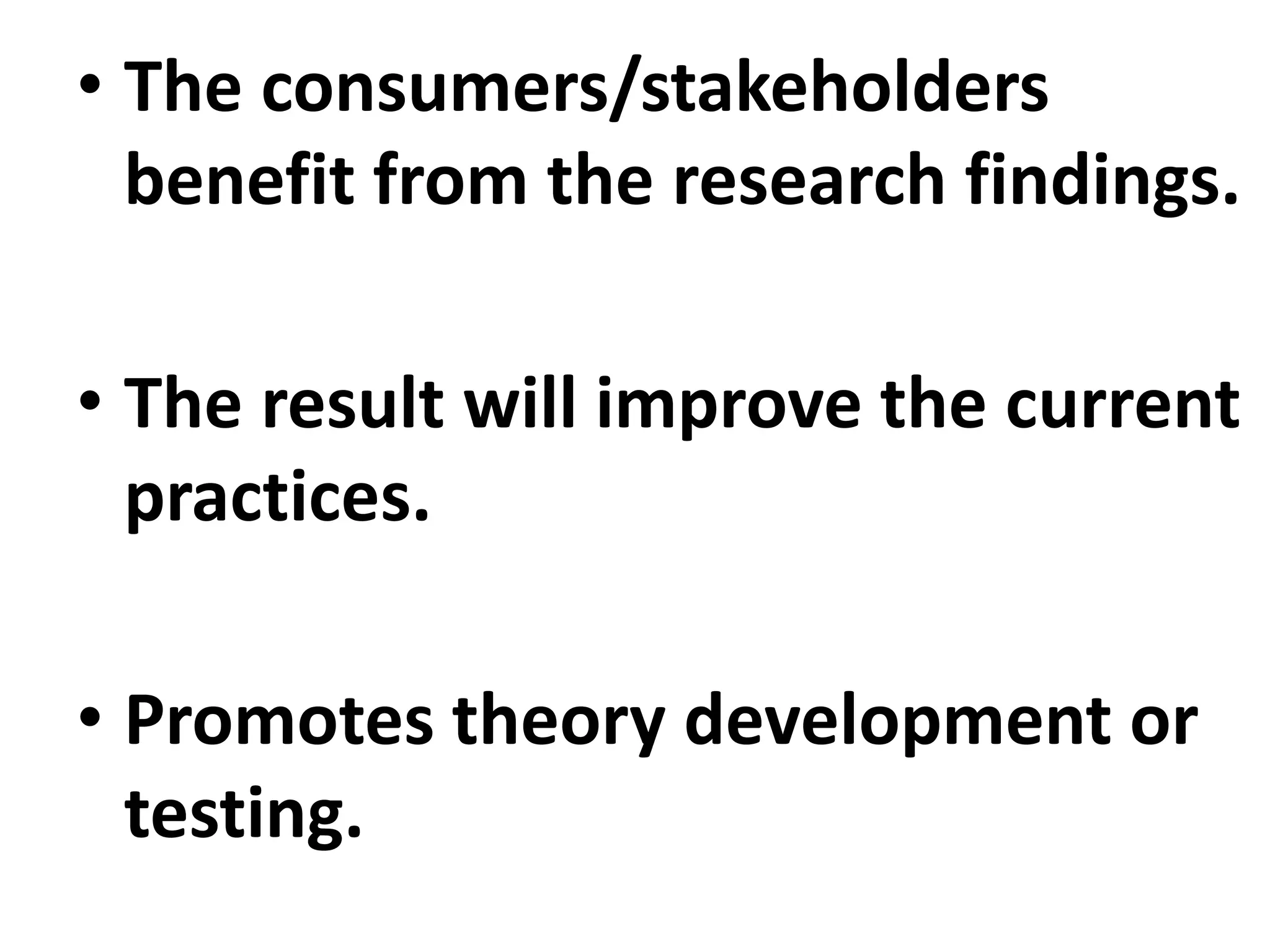 • The consumers/stakeholders
benefit from the research findings.
• The result will improve the current
practices.
• Promotes theory development or
testing.
 