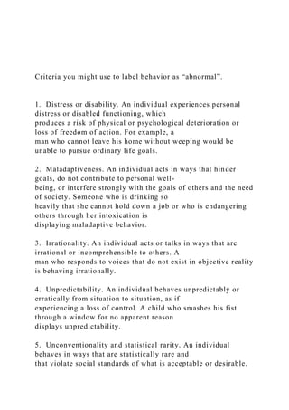 Criteria you might use to label behavior as “abnormal”.
1. Distress or disability. An individual experiences personal
distress or disabled functioning, which
produces a risk of physical or psychological deterioration or
loss of freedom of action. For example, a
man who cannot leave his home without weeping would be
unable to pursue ordinary life goals.
2. Maladaptiveness. An individual acts in ways that hinder
goals, do not contribute to personal well-
being, or interfere strongly with the goals of others and the need
of society. Someone who is drinking so
heavily that she cannot hold down a job or who is endangering
others through her intoxication is
displaying maladaptive behavior.
3. Irrationality. An individual acts or talks in ways that are
irrational or incomprehensible to others. A
man who responds to voices that do not exist in objective reality
is behaving irrationally.
4. Unpredictability. An individual behaves unpredictably or
erratically from situation to situation, as if
experiencing a loss of control. A child who smashes his fist
through a window for no apparent reason
displays unpredictability.
5. Unconventionality and statistical rarity. An individual
behaves in ways that are statistically rare and
that violate social standards of what is acceptable or desirable.
 