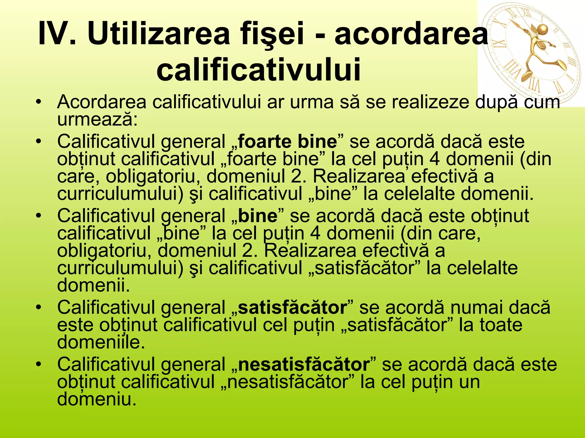 IV. Utilizarea fişei - acordarea calificativului   Acordarea calificativului ar urma să se realizeze după cum urmează: Calificativul general „ foarte bine ” se acordă dacă este obţinut calificativul „foarte bine” la cel puţin 4 domenii (din care, obligatoriu, domeniul 2. Realizarea efectivă a curriculumului) şi calificativul „bine” la celelalte domenii. Calificativul general „ bine ” se acordă dacă este obţinut calificativul „bine” la cel puţin 4 domenii (din care, obligatoriu, domeniul 2. Realizarea efectivă a curriculumului) şi calificativul „satisfăcător” la celelalte domenii. Calificativul general „ satisfăcător ” se acordă numai dacă este obţinut calificativul cel puţin „satisfăcător” la toate domeniile.  Calificativul general „ nesatisfăcător ” se acordă dacă este obţinut calificativul „nesatisfăcător” la cel puţin un domeniu. 