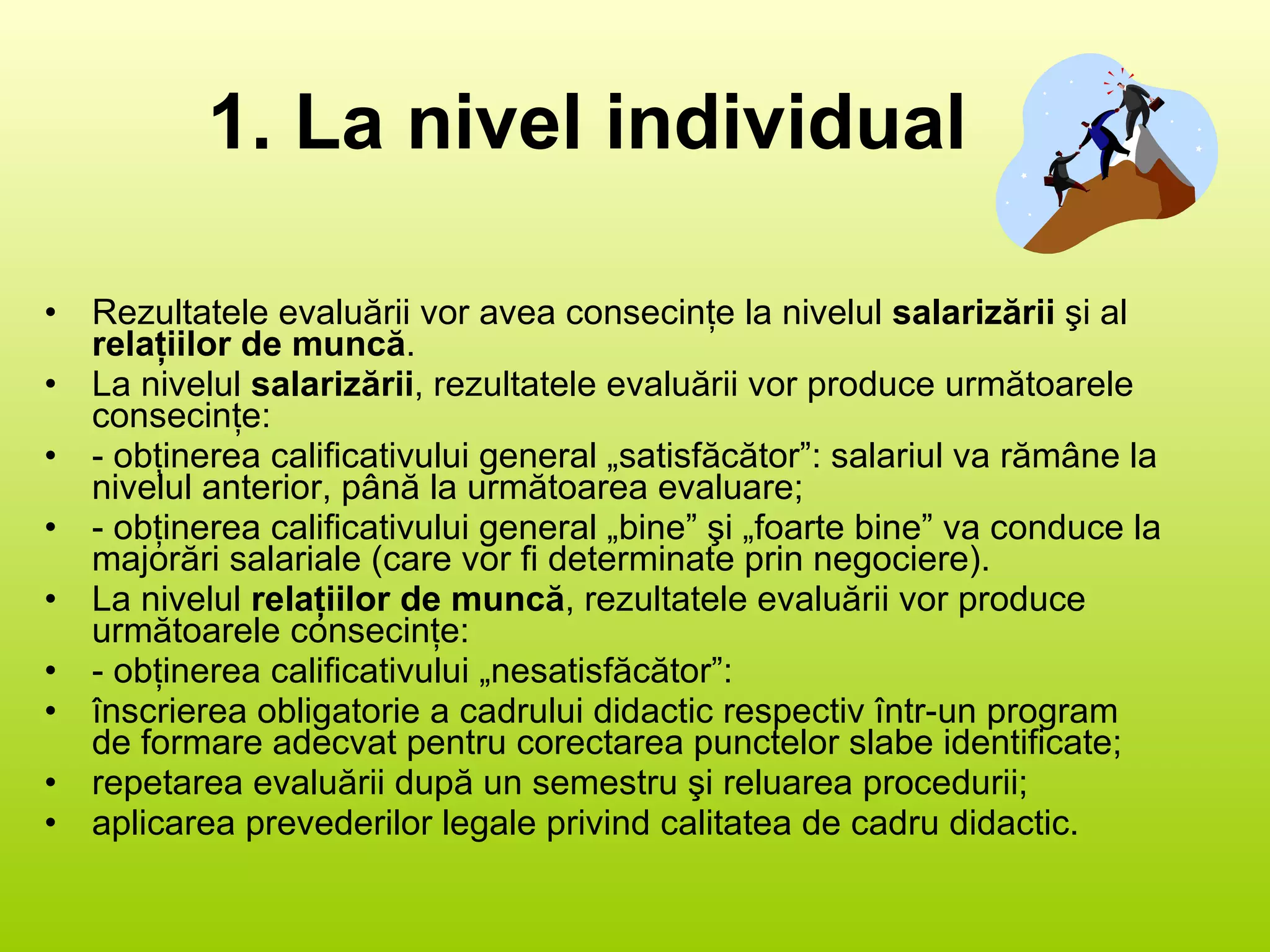 1. La nivel individual Rezultatele evaluării vor avea consecinţe la nivelul  salarizării  şi al  relaţiilor de muncă . La nivelul  salarizării , rezultatele evaluării vor produce următoarele consecinţe: - obţinerea calificativului general „satisfăcător”: salariul va rămâne la nivelul anterior, până la următoarea evaluare; - obţinerea calificativului general „bine” şi „foarte bine” va conduce la majorări salariale (care vor fi determinate prin negociere). La nivelul  relaţiilor de muncă , rezultatele evaluării vor produce următoarele consecinţe: - obţinerea calificativului „nesatisfăcător”: înscrierea obligatorie a cadrului didactic respectiv într-un program de formare adecvat pentru corectarea punctelor slabe identificate; repetarea evaluării după un semestru şi reluarea procedurii; aplicarea prevederilor legale privind calitatea de cadru didactic.  