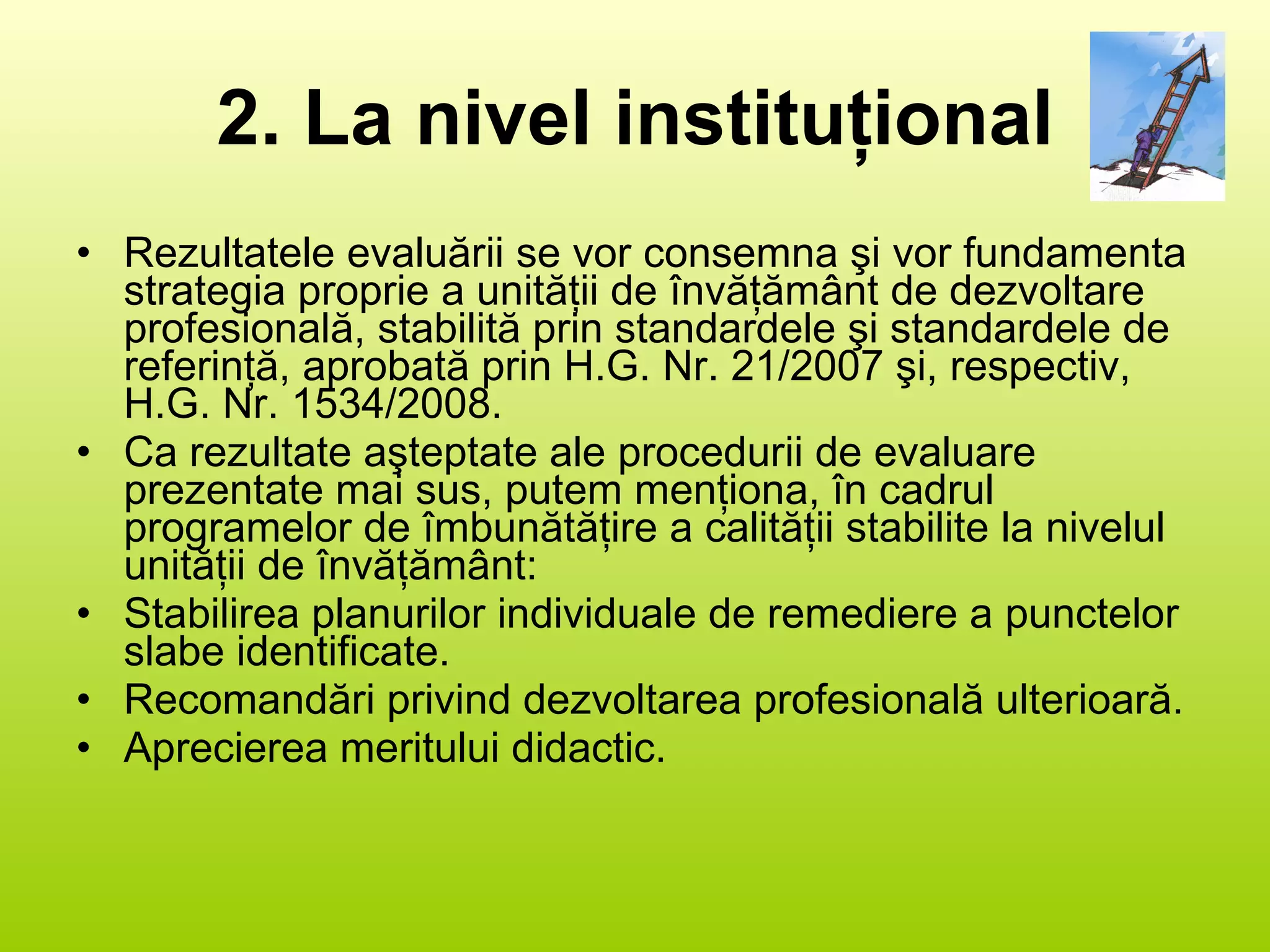 2. La nivel instituţional Rezultatele evaluării se vor consemna şi vor fundamenta strategia proprie a unităţii de învăţământ de dezvoltare profesională, stabilită prin standardele şi standardele de referinţă, aprobată prin H.G. Nr. 21/2007 şi, respectiv, H.G. Nr. 1534/2008. Ca rezultate aşteptate ale procedurii de evaluare prezentate mai sus, putem menţiona, în cadrul programelor de îmbunătăţire a calităţii stabilite la nivelul unităţii de învăţământ: Stabilirea planurilor individuale de remediere a punctelor slabe identificate. Recomandări privind dezvoltarea profesională ulterioară. Aprecierea meritului didactic. 