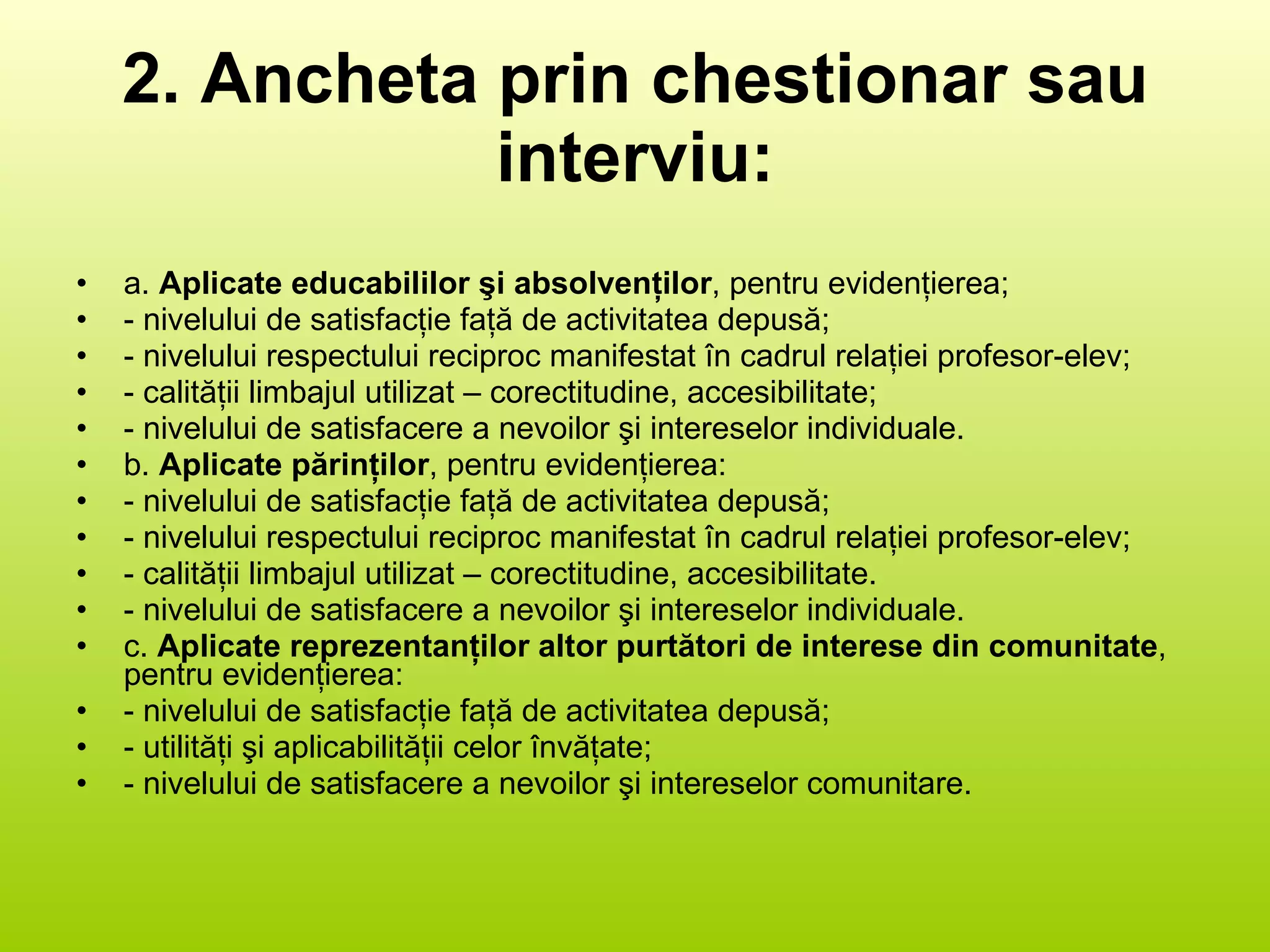 2. Ancheta prin chestionar sau interviu: a.  Aplicate educabililor şi absolvenţilor , pentru evidenţierea; - nivelului de satisfacţie faţă de activitatea depusă; - nivelului respectului reciproc manifestat în cadrul relaţiei profesor-elev; - calităţii limbajul utilizat – corectitudine, accesibilitate; - nivelului de satisfacere a nevoilor şi intereselor individuale. b.  Aplicate părinţilor , pentru evidenţierea:  - nivelului de satisfacţie faţă de activitatea depusă; - nivelului respectului reciproc manifestat în cadrul relaţiei profesor-elev; - calităţii limbajul utilizat – corectitudine, accesibilitate.  - nivelului de satisfacere a nevoilor şi intereselor individuale. c.  Aplicate reprezentanţilor altor purtători de interese din comunitate , pentru evidenţierea: - nivelului de satisfacţie faţă de activitatea depusă; - utilităţi şi aplicabilităţii celor învăţate; - nivelului de satisfacere a nevoilor şi intereselor comunitare. 