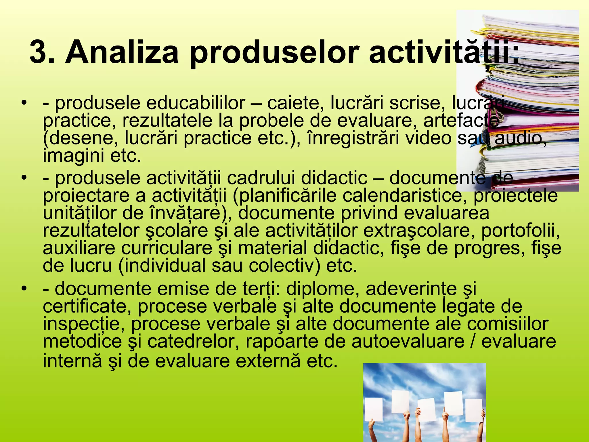3. Analiza produselor activităţii: - produsele educabililor – caiete, lucrări scrise, lucrări practice, rezultatele la probele de evaluare, artefacte (desene, lucrări practice etc.), înregistrări video sau audio, imagini etc. - produsele activităţii cadrului didactic – documente de proiectare a activităţii (planificările calendaristice, proiectele unităţilor de învăţare), documente privind evaluarea rezultatelor şcolare şi ale activităţilor extraşcolare, portofolii, auxiliare curriculare şi material didactic, fişe de progres, fişe de lucru (individual sau colectiv) etc. - documente emise de terţi: diplome, adeverinţe şi certificate, procese verbale şi alte documente legate de inspecţie, procese verbale şi alte documente ale comisiilor metodice şi catedrelor, rapoarte de autoevaluare / evaluare internă şi de evaluare externă etc.   