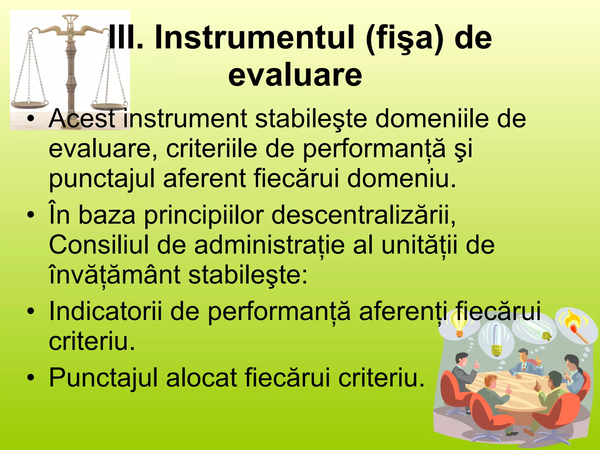 III. Instrumentul (fişa) de evaluare   Acest instrument stabileşte domeniile de evaluare, criteriile de performanţă şi punctajul aferent fiecărui domeniu.  În baza principiilor descentralizării, Consiliul de administraţie al unităţii de învăţământ stabileşte: Indicatorii de performanţă aferenţi fiecărui criteriu. Punctajul alocat fiecărui criteriu.  