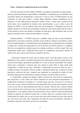 2
Enem – Entenda as competências da prova de redação
O Exame Nacional do Ensino Médio (ENEM) é um poderoso instrumento de autoavaliação –
desde que sejam devidamente compreendidas as habilidades e competências por ele definidas como
necessárias àqueles que frequentaram a escola por 11 anos ou mais. O ENEM permite aos que
concluíram ou estão para concluir o Ensino Médio identificar aquelas competências que já
dominam e as que ainda precisam desenvolver melhor. Assim, o intuito aqui é auxiliá-lo nessa
tarefa muitas vezes complicada de entender, mais especificamente, a que se refere a prova de
redação do ENEM, a fim de melhorar ainda mais seu desempenho. A importância da prova de
redação encontra-se no fato de ela corresponder à metade do valor total da média final do exame e
de não somente a escola, mas também a sociedade, de modo geral, exigir indivíduos cada vez mais
capazes de produzir textos escritos de modo objetivo e coerente.
Situação-problema – O ENEM exige que o candidato redija um texto do tipo dissertativo-
argumentativo, cujo tema se relacione a questões sociais, políticas, culturais e/ou científicas, a partir
de uma situação-problema. É automaticamente desconsiderada para correção pela banca avaliadora
a redação que se afastar do tema proposto ou for de encontro aos direitos humanos e à cidadania.
São cinco as competências avaliadas na prova de redação, conforme se verifica a seguir. Para você
compreender melhor qual o significado dessa matriz de competências, procuramos explicar, de
maneira mais clara, cada um dos itens que a compõem. São elas:
1. Demonstrar domínio da norma culta da língua escrita. Você não precisa escrever como
Machado de Assis, porém é necessário demonstrar um conhecimento mínimo de regras básicas de
escrita na nossa língua, supostamente aprendidas em 11 anos ou mais de escolaridade. Por exemplo,
atentar para a pontuação é essencial, pois uma vírgula ou ponto final no lugar errado pode
comprometer o sentido do seu texto e dificultar a compreensão por parte do leitor (no caso, o
avaliador da banca de correção). Além do sentido, é importante lembrar que o respeito às normas
gramaticais, ainda que não seja o requisito mais importante na construção do sentido do texto,
demonstra algum grau de conhecimento a respeito da língua e isso pode contar a seu favor.
2. Compreender a proposta de redação e aplicar conceitos das várias áreas de conhecimento
para desenvolver o tema, dentro dos limites estruturais do texto dissertativo-argumentativo. A
compreensão da proposta de redação já é o primeiro passo para que você possa se sair bem na
prova, uma vez que o desenvolvimento do tema apresentado torna-se muito mais tranquilo e não há
o risco de seu texto ser desconsiderado pela banca de correção. Além de disso, é preciso lembrar
que se trata de um texto em prosa (ou seja, você não pode escrever um poema), do tipo dissertativo-
argumentativo, o que significa adotar um posicionamento crítico e reflexivo diante de determinada
questão ou expressar sua opinião de modo claro e coerente. Para isso, é essencial valer-se de seu
conhecimento de mundo, uma vez que se torna muito mais difícil elaborar um texto sobre algo de
que você nunca ouviu falar. Daí a importância da leitura de textos diversificados, sobretudo os
jornalísticos, para que você tenha o que dizer em sua redação.
 
