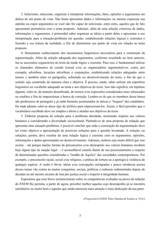 3
3. Selecionar, relacionar, organizar e interpretar informações, fatos, opiniões e argumentos em
defesa de um ponto de vista. Não basta apresentar dados e informações ou mesmo expressar sua
opinião ou expor argumentos se você não for capaz de selecionar, entre estes, aqueles que de fato
apresentam pertinência com o tema proposto. Ademais, além de uma seleção criteriosa de dados,
informações e argumentos, é primordial saber organizar as ideias a partir deles e apresentar a sua
interpretação para a situação-problema em questão, estabelecendo relações lógicas e coerentes e
fazendo a sua leitura da realidade, a fim de demonstrar seu ponto de vista em relação ao tema
proposto.
4. Demonstrar conhecimento dos mecanismos linguísticos necessários para a construção da
argumentação. Além da seleção adequada dos argumentos, conforme ressaltado no item anterior,
faz-se necessário organizá-los no texto de modo lógico e coerente. Para isso, é fundamental utilizar
os chamados elementos de coesão textual e/ou os organizadores argumentativos, como, por
exemplo, advérbios, locuções adverbiais e conjunções, estabelecendo relações adequadas entre
termos e também entre os parágrafos, sobretudo no desenvolvimento do texto, a fim de que o
sentido seja construído de maneira clara e objetiva. É preciso, ainda, saber utilizar um repertório
linguístico ou vocabular adequado ao tema e aos objetivos do texto. Isso não significa, em hipótese
alguma, valer-se, de maneira desenfreada, de termos e/ou expressões considerados mais rebuscados
ou eruditos a fim de impressionar a banca de correção. Lembre-se de que os membros dessa banca
são professores de português e já estão bastante acostumados às táticas e "truques" dos candidatos.
De nada adianta valer-se desse tipo de artifício para impressioná-los. Assim, é fácil perceber que o
vocabulário escolhido deve ser simples e direto e atender aos objetivos do texto.
5. Elaborar proposta de solução para o problema abordado, mostrando respeito aos valores
humanos e considerando a diversidade sociocultural. Partindo-se de uma proposta de redação que
apresenta uma situação-problema, é possível concluir que toda a construção da argumentação deve
ter como objetivo a apresentação de possíveis soluções para a questão levantada. A solução, ou
soluções, porém, deve resultar de uma relação lógica e coerente com os argumentos, opiniões,
informações e dados apresentados no desenvolvimento. Ademais, embora seja muito difícil que isso
ocorra – até porque muitas formas de preconceitos e/ou desrespeito aos valores humanos recebem
hoje algum tipo de sanção legal –, é aconselhável cautela diante de seu posicionamento a respeito
de determinadas questões consideradas o "tendão de Aquiles" das sociedades contemporâneas. Por
exemplo, o preconceito racial, social e/ou religioso, a prática de tortura ou a apologia à violência de
qualquer espécie. A razão é óbvia: ideias e/ou concepções retrógradas e pouco ortodoxas acerca
desses temas vão contra às muitas conquistas, sociais, políticas e culturais sedimentadas depois de
décadas ou até mesmo séculos de luta por justiça social e respeito à integridade humana.
Esperamos que esse breve esclarecimento sobre as competências avaliadas na prova de redação
do ENEM lhe permita, a partir de agora, perceber melhor aquelas cujo desempenho já se encontra
satisfatório ou muito bom e aquelas que ainda merecem mais atenção e mais dedicação da sua parte.
(Preparatório ENEM. Ético Sistema de Ensino. p. 53-4.)
 