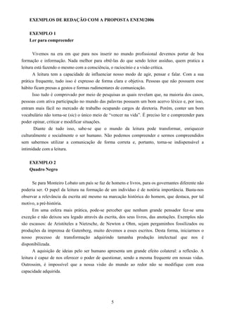 5
EXEMPLOS DE REDAÇÃO COM A PROPOSTA ENEM/2006
EXEMPLO 1
Ler para compreender
Vivemos na era em que para nos inserir no mundo profissional devemos portar de boa
formação e informação. Nada melhor para obtê-las do que sendo leitor assíduo, quem pratica a
leitura está fazendo o mesmo com a consciência, o raciocínio e a visão crítica.
A leitura tem a capacidade de influenciar nosso modo de agir, pensar e falar. Com a sua
prática frequente, tudo isso é expresso de forma clara e objetiva. Pessoas que não possuem esse
hábito ficam presas a gestos e formas rudimentares de comunicação.
Isso tudo é comprovado por meio de pesquisas as quais revelam que, na maioria dos casos,
pessoas com ativa participação no mundo das palavras possuem um bom acervo léxico e, por isso,
entram mais fácil no mercado de trabalho ocupando cargos de diretoria. Porém, conter um bom
vocabulário não torna-se (sic) o único meio de “vencer na vida”. É preciso ler e compreender para
poder opinar, criticar e modificar situações.
Diante de tudo isso, sabe-se que o mundo da leitura pode transformar, enriquecer
culturalmente e socialmente o ser humano. Não podemos compreender e sermos compreendidos
sem sabermos utilizar a comunicação de forma correta e, portanto, torna-se indispensável a
intimidade com a leitura.
EXEMPLO 2
Quadro Negro
Se para Monteiro Lobato um país se faz de homens e livros, para os governantes diferente não
poderia ser. O papel da leitura na formação de um indivíduo é de notória importância. Basta-nos
observar a relevância da escrita até mesmo na marcação histórica do homem, que destaca, por tal
motivo, a pré-história.
Em uma esfera mais prática, pode-se perceber que nenhum grande pensador fez-se uma
exceção e não deixou seu legado através da escrita, dos seus livros, das anotações. Exemplos não
são escassos: de Aristóteles a Nietzsche, de Newton a Ohm, sejam pergaminhos fossilizados ou
produções da imprensa de Gutenberg, muito devemos a esses escritos. Desta forma, iniciarmos o
nosso processo de transformação adquirindo tamanha produção intelectual que nos é
disponibilizada.
A aquisição de ideias pelo ser humano apresenta um grande efeito colateral: a reflexão. A
leitura é capaz de nos oferecer o poder de questionar, sendo a mesma frequente em nossas vidas.
Outrossim, é impossível que a nossa visão do mundo ao redor não se modifique com essa
capacidade adquirida.
 