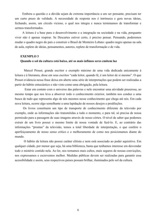 6
Embora a questão e a dúvida sejam de extrema importância a um ser pensante, precisam ter
um curto prazo de validade. A necessidade de resposta nos é intrínseca e gera novas ideias,
fechando, assim, um círculo vicioso, o qual nos integra e nunca terminamos de transformar e
sermos transformados.
A leitura é a base para o desenvolvimento e a integração na sociedade e na vida, porquanto
viver não é apenas respirar. Se Descartes estiver certo, é preciso pensar. Pensando, poderemos
mudar o quadro negro do país e construir o Brasil de Monteiro Lobato: quadro negro apenas na sala
de aula, repleto de ideias, pensamentos, autores, repleto de transformação e de vida.
EXEMPLO 3
Quando o sol da cultura está baixo, até os mais ínfimos seres emitem luz
Marcel Proust, grande escritor e exemplo máximo de uma vida dedicada unicamente à
leitura e à literatura, disse em seus escritos “cada leitor, quando lê, é um leitor de si mesmo”. O que
Proust evidencia nessa frase deixa em aberto uma série de interpretações que podem ser realizadas a
partir do hábito entusiástico e não visto como uma obrigação, pela leitura.
Estar em contato com o universo das palavras e nele encontrar uma atividade prazerosa, ao
mesmo tempo que nos leva a absorver todo o conhecimento exterior, também nos conduz a uma
busca de tudo que representa algo de nós mesmos nesse conhecimento que chega até nós. Em cada
nova leitura, ocorre algo semelhante a uma lapidação de nossos desejos e predileções.
Os livros constituem um tipo de transporte de conhecimento diferente da televisão por
exemplo, onde as informações são transmitidas a todo o momento, e para tal, só precisa de nossa
permissão para a passagem de suas imagens através de nosso córtex. O nível de saber que podemos
extrair de um livro possui o mesmo limite de nossa vontade de fazê-lo. E, ao contrário das
informações “prontas” da televisão, temos a total liberdade de interpretação, o que confere o
aperfeiçoamento de nosso senso crítico e o melhoramento de como nos posicionamos diante do
mundo.
O hábito da leitura não possui caráter elitista e nem está associado ao poder aquisitivo. Em
qualquer cidade, por menor que seja, há uma biblioteca, basta que tenhamos interesse em desvendar
todo o mistério contido nela. Ao ler, nos tornamos mais cultos, mais seguros de nossas convicções,
nos expressamos e escrevemos melhor. Medidas públicas devem ser realizadas para garantir essa
acessibilidade e assim, seus respectivos países possam brilhar, iluminados pelo sol da cultura.
 