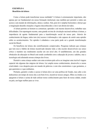 7
EXEMPLO 4
Benefícios da leitura
Como a leitura pode transformar nossa realidade? A leitura é extremamente importante, não
apenas por ser fundamental em nossa formação intelectual, mas também por permitir a todos um
acesso a um mundo de informações, ideias e sonhos. Sim, pois ler é ampliar horizontes e deixar que
a imaginação desenhe situações e lugares desconhecidos e isto é um direito de todos.
A leitura permite ao homem se comunicar, aprender e até mesmo desenvolver, trabalhar suas
dificuldades. Em reportagem recente, uma grande revista de circulação nacional atribuiu à leitura, a
importância de agente fundamental para a transformação social do nosso país. Através do
conhecimento da língua, todos tem (sic) acesso à informação e são capazes de emitir uma opinião
sobre os acontecimentos. Ter opinião é cidadania e essa parte pode ser a grande transformação
social do Brasil.
Os benefícios da leitura são cientificamente comprovados. Pesquisas indicam que crianças
que tem (sic) o hábito da leitura incentivado durante toda a vida escolar desenvolvem seu senso
crítico e mantém seu rendimento escolar em um nível alto. O analfabetismo, um dos grandes
obstáculos da educação no Brasil está sendo combatido com a educação de jovens e adultos, mas a
tecnologia está afastando nossas crianças dos livros.
Permitir a uma criança sonhar com uma aventura pela selva ou imaginar uma incrível viagem
espacial são algumas das mágicas da leitura. Ler amplia nosso conhecimento, desenvolve a nossa
criatividade e nos desperta para um mundo de palavras e com elas construímos o que gostamos, o
que queremos e o que sonhamos.
Portanto, garantir a todos o acesso à leitura deve ser uma política de Estado, mas cabe a nós
dedicarmos um tempo do nosso dia a um bom livro, incentivar nossos amigos, filhos ou irmãos a se
apegarem à leitura e acima de tudo utilizar nosso conhecimento para fazer de nossa cidade, estado
ou país, um lugar melhor para se viver.
G:EditoraçãoPed2009RedaçãoFichasAtividades 3º bimestre 01-3C.doc
 