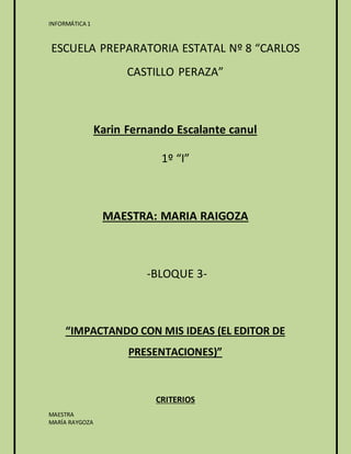 INFORMÁTICA 1 
ESCUELA PREPARATORIA ESTATAL Nº 8 “CARLOS 
MAESTRA 
MARÍA RAYGOZA 
CASTILLO PERAZA” 
Karin Fernando Escalante canul 
1º “I” 
MAESTRA: MARIA RAIGOZA 
-BLOQUE 3- 
“IMPACTANDO CON MIS IDEAS (EL EDITOR DE 
PRESENTACIONES)” 
CRITERIOS 
 