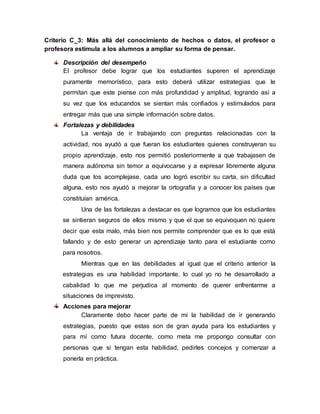 Criterio C_3: Más allá del conocimiento de hechos o datos, el profesor o
profesora estimula a los alumnos a ampliar su forma de pensar.
Descripción del desempeño
El profesor debe lograr que los estudiantes superen el aprendizaje
puramente memorístico, para esto deberá utilizar estrategias que le
permitan que este piense con más profundidad y amplitud, logrando así a
su vez que los educandos se sientan más confiados y estimulados para
entregar más que una simple información sobre datos.
Fortalezas y debilidades
La ventaja de ir trabajando con preguntas relacionadas con la
actividad, nos ayudó a que fueran los estudiantes quienes construyeran su
propio aprendizaje, esto nos permitió posteriormente a que trabajasen de
manera autónoma sin temor a equivocarse y a expresar libremente alguna
duda que los acomplejase, cada uno logró escribir su carta, sin dificultad
alguna, esto nos ayudó a mejorar la ortografía y a conocer los países que
constituían américa.
Una de las fortalezas a destacar es que logramos que los estudiantes
se sintieran seguros de ellos mismo y que el que se equivoquen no quiere
decir que esta malo, más bien nos permite comprender que es lo que está
fallando y de esto generar un aprendizaje tanto para el estudiante como
para nosotros.
Mientras que en las debilidades al igual que el criterio anterior la
estrategias es una habilidad importante, lo cual yo no he desarrollado a
cabalidad lo que me perjudica al momento de querer enfrentarme a
situaciones de imprevisto.
Acciones para mejorar
Claramente debo hacer parte de mi la habilidad de ir generando
estrategias, puesto que estas son de gran ayuda para los estudiantes y
para mí como futura docente, como meta me propongo consultar con
personas que si tengan esta habilidad, pedirles concejos y comenzar a
ponerla en práctica.
 