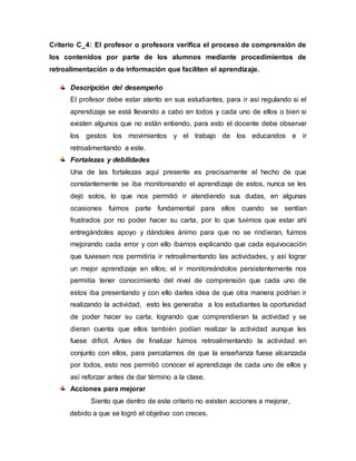 Criterio C_4: El profesor o profesora verifica el proceso de comprensión de
los contenidos por parte de los alumnos mediante procedimientos de
retroalimentación o de información que faciliten el aprendizaje.
Descripción del desempeño
El profesor debe estar atento en sus estudiantes, para ir así regulando si el
aprendizaje se está llevando a cabo en todos y cada uno de ellos o bien si
existen algunos que no están entiendo, para esto el docente debe observar
los gestos los movimientos y el trabajo de los educandos e ir
retroalimentando a este.
Fortalezas y debilidades
Una de las fortalezas aquí presente es precisamente el hecho de que
constantemente se iba monitoreando el aprendizaje de estos, nunca se les
dejó solos, lo que nos permitió ir atendiendo sus dudas, en algunas
ocasiones fuimos parte fundamental para ellos cuando se sentían
frustrados por no poder hacer su carta, por lo que tuvimos que estar ahí
entregándoles apoyo y dándoles ánimo para que no se rindieran, fuimos
mejorando cada error y con ello íbamos explicando que cada equivocación
que tuviesen nos permitiría ir retroalimentando las actividades, y así lograr
un mejor aprendizaje en ellos; el ir monitoreándolos persistentemente nos
permitía tener conocimiento del nivel de comprensión que cada uno de
estos iba presentando y con ello darles idea de que otra manera podrían ir
realizando la actividad, esto les generaba a los estudiantes la oportunidad
de poder hacer su carta, logrando que comprendieran la actividad y se
dieran cuenta que ellos también podían realizar la actividad aunque les
fuese difícil. Antes de finalizar fuimos retroalimentando la actividad en
conjunto con ellos, para percatarnos de que la enseñanza fuese alcanzada
por todos, esto nos permitió conocer el aprendizaje de cada uno de ellos y
así reforzar antes de dar término a la clase.
Acciones para mejorar
Siento que dentro de este criterio no existen acciones a mejorar,
debido a que se logró el objetivo con creces.
 
