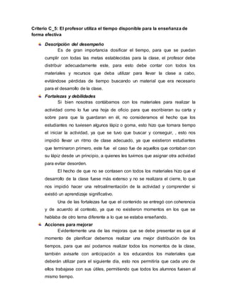 Criterio C_5: El profesor utiliza el tiempo disponible para la enseñanza de
forma efectiva
Descripción del desempeño
Es de gran importancia dosificar el tiempo, para que se puedan
cumplir con todas las metas establecidas para la clase, el profesor debe
distribuir adecuadamente este, para esto debe contar con todos los
materiales y recursos que deba utilizar para llevar la clase a cabo,
evitándose pérdidas de tiempo buscando un material que era necesario
para el desarrollo de la clase.
Fortalezas y debilidades
Si bien nosotras contábamos con los materiales para realizar la
actividad como lo fue una hoja de oficio para que escribieran su carta y
sobre para que la guardaran en él, no consideramos el hecho que los
estudiantes no tuviesen algunos lápiz o goma, esto hizo que tomara tiempo
el iniciar la actividad, ya que se tuvo que buscar y conseguir, , esto nos
impidió llevar un ritmo de clase adecuado, ya que existieron estudiantes
que terminaron primero, este fue el caso fue de aquellos que contaban con
su lápiz desde un principio, a quienes les tuvimos que asignar otra actividad
para evitar desorden.
El hecho de que no se contasen con todos los materiales hizo que el
desarrollo de la clase fuese más extenso y no se realizara el cierre, lo que
nos impidió hacer una retroalimentación de la actividad y comprender si
existió un aprendizaje significativo.
Una de las fortalezas fue que el contenido se entregó con coherencia
y de acuerdo al contexto, ya que no existieron momentos en los que se
hablaba de otro tema diferente a lo que se estaba enseñando.
Acciones para mejorar
Evidentemente una de las mejoras que se debe presentar es que al
momento de planificar debemos realizar una mejor distribución de los
tiempos, para que así podamos realizar todos los momentos de la clase,
también avisarle con anticipación a los educandos los materiales que
deberán utilizar para el siguiente día, esto nos permitiría que cada uno de
ellos trabajase con sus útiles, permitiendo que todos los alumnos fuesen al
mismo tiempo.
 
