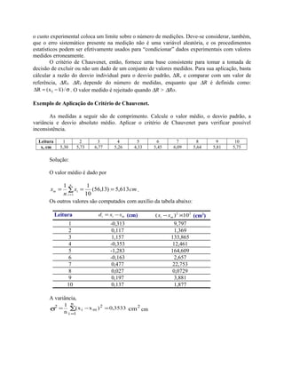 o custo experimental coloca um limite sobre o número de medições. Deve-se considerar, também,
que o erro sistemático presente na medição não é uma variável aleatória, e os procedimentos
estatísticos podem ser efetivamente usados para “condicionar” dados experimentais com valores
medidos erroneamente.
O critério de Chauvenet, então, fornece uma base consistente para tomar a tomada de
decisão de excluir ou não um dado de um conjunto de valores medidos. Para sua aplicação, basta
cálcular a razão do desvio individual para o desvio padrão, ∆R, e comparar com um valor de
referência, ∆R0. ∆R0 depende do número de medidas, enquanto que ∆R é definida como:
σ−=∆ /)xx(R i . O valor medido é rejeitado quando ∆R > ∆Ro.
Exemplo de Aplicação do Critério de Chauvenet.
As medidas a seguir são de comprimento. Calcule o valor médio, o desvio padrão, a
variância e desvio absoluto médio. Aplicar o critério de Chauvenet para verificar possível
inconsistência.
Leitura 1 2 3 4 5 6 7 8 9 10
x, cm 5,30 5,73 6,77 5,26 4,33 5,45 6,09 5,64 5,81 5,75
Solução:
O valor médio é dado por
cmx
n
x
n
i
im 613,5)13,56(
10
11
1
=== ∑
=
.
Os outros valores são computados com auxílio da tabela abaixo:
Leitura mii xxd −= (cm) 22
10)( ×− mi xx (cm2
)
1 -0,313 9,797
2 0,117 1,369
3 1,157 133,865
4 -0,353 12,461
5 -1,283 164,609
6 -0,163 2,657
7 0,477 22,753
8 0,027 0,0729
9 0,197 3,881
10 0,137 1,877
A variância,
cm
2
n
1i
2
mi
2 3533,0)xx(
n
1
=−= ∑σ
=
cm
 