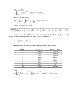 O desvio-padrão,
627,0)3929,0()536,3(
110
1 2/1
2/1
==



−
=σ cm
O desvio absoluto médio,
4224,0)224,4(
10
111__
==−== ∑∑
n
i
mi
n
i
ii xx
n
d
n
d cm
Calcula-se a razão σ=∆ /dR i
Leitura 1 2 3 4 5 6 7 8 9 10
σ/id 0,499 0,187 1,845 0,563 2,046 0,260 0,761 0,013 0,314 0,219
Compara-se o valor obtido com o valor de referência na Tabela 1, 1,96 (para n = 10).
Assim, pode-se eliminar somente o 5o
ponto. O novo valor médio é
756,5)80,51(
9
1
==mx cm
O novos valores de desvio e desvio quadrático estão na tabela abaixo:
Leitura mii xxd −= 22
10)( ×− mi xx
1 -0,456 20,7936
2 -0,026 0,0676
3 1,014 102,8196
4 -0,496 24,602
6 -0,306 9,364
7 0,334 11,156
8 -0,116 1,346
9 0,054 0,292
10 -0,006 0,0036
Então,
4615,0)213,0()7044,1(
8
1
)(
1
1 2/1
2/12/1
2
==



=



−
−
=σ ∑ mi xx
n
cm.
 