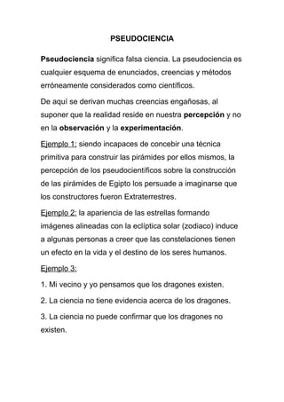 PSEUDOCIENCIA
Pseudociencia significa falsa ciencia. La pseudociencia es
cualquier esquema de enunciados, creencias y métodos
erróneamente considerados como científicos.
De aquí se derivan muchas creencias engañosas, al
suponer que la realidad reside en nuestra percepción y no
en la observación y la experimentación.
Ejemplo 1: siendo incapaces de concebir una técnica
primitiva para construir las pirámides por ellos mismos, la
percepción de los pseudocientíficos sobre la construcción
de las pirámides de Egipto los persuade a imaginarse que
los constructores fueron Extraterrestres.
Ejemplo 2: la apariencia de las estrellas formando
imágenes alineadas con la eclíptica solar (zodiaco) induce
a algunas personas a creer que las constelaciones tienen
un efecto en la vida y el destino de los seres humanos.
Ejemplo 3:
1. Mi vecino y yo pensamos que los dragones existen.
2. La ciencia no tiene evidencia acerca de los dragones.
3. La ciencia no puede confirmar que los dragones no
existen.
 