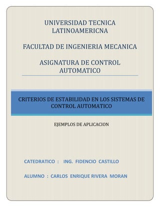 UNIVERSIDAD TECNICA
LATINOAMERICNA
FACULTAD DE INGENIERIA MECANICA
ASIGNATURA DE CONTROL
AUTOMATICO
CATEDRATICO : ING. FIDENCIO CASTILLO
ALUMNO : CARLOS ENRIQUE RIVERA MORAN
CRITERIOS DE ESTABILIDAD EN LOS SISTEMAS DE
CONTROL AUTOMATICO
EJEMPLOS DE APLICACION
 