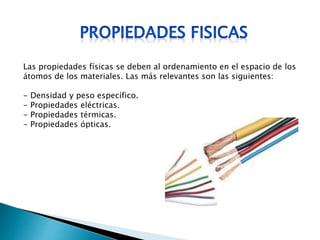 Las propiedades físicas se deben al ordenamiento en el espacio de los
átomos de los materiales. Las más relevantes son las siguientes:
- Densidad y peso específico.
- Propiedades eléctricas.
- Propiedades térmicas.
- Propiedades ópticas.
 