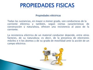 Propiedades eléctricas
Todas las sustancias, en mayor o menor grado, son conductoras de la
corriente eléctrica y también, según ciertas características de
construcción y naturaleza, ofrecen una resistencia al paso de la
corriente.
La resistencia eléctrica de un material conductor depende, entre otros
factores, de su naturaleza; es decir, de la presencia de electrones
móviles e n los átomos y de su grado de movilidad ante la acción de un
campo eléctrico.
 