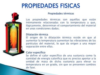 Propiedades térmicas
Las propiedades térmicas son aquéllas que están
íntimamente relacionadas con la temperatura y que,
lógicamente, determinan el comportamiento del material
en unas condiciones dadas.
Dilatación térmica
El origen de la dilatación térmica reside en que al
aumentar la temperatura aumentan las vibraciones de las
partículas del material, lo que da origen a una mayor
separación entre ellas.
Calor específico
Se define el calor específico de una sustancia como la
cantidad de energía calorífica que es preciso aportar a la
unidad de masa de dicha sustancia para elevar su
temperatura en un grado, sin que se presenten cambios
de fase.
 