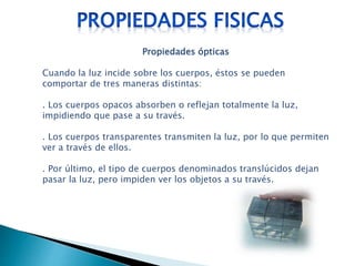 Propiedades ópticas
Cuando la luz incide sobre los cuerpos, éstos se pueden
comportar de tres maneras distintas:
. Los cuerpos opacos absorben o reflejan totalmente la luz,
impidiendo que pase a su través.
. Los cuerpos transparentes transmiten la luz, por lo que permiten
ver a través de ellos.
. Por último, el tipo de cuerpos denominados translúcidos dejan
pasar la luz, pero impiden ver los objetos a su través.
 