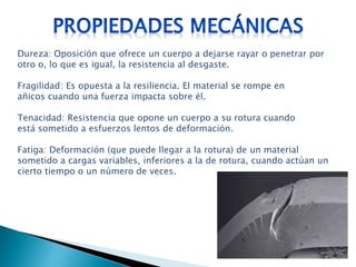 Dureza: Oposición que ofrece un cuerpo a dejarse rayar o penetrar por
otro o, lo que es igual, la resistencia al desgaste.
Fragilidad: Es opuesta a la resiliencia. El material se rompe en
añicos cuando una fuerza impacta sobre él.
Tenacidad: Resistencia que opone un cuerpo a su rotura cuando
está sometido a esfuerzos lentos de deformación.
Fatiga: Deformación (que puede llegar a la rotura) de un material
sometido a cargas variables, inferiores a la de rotura, cuando actúan un
cierto tiempo o un número de veces.
 