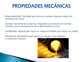 Maquinabilidad: Facilidad que tiene un cuerpo a dejarse cortar por
arranque de viruta.
Acritud: Aumento de la dureza, fragilidad y resistencia en ciertos
metales como consecuencia de la deformación en frío.
Colabilidad: Aptitud que tiene un material fundido para llenar un molde.
Resiliencia: Resistencia que opone un cuerpo a los choques
o esfuerzos bruscos.
 