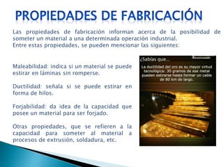 Maleabilidad: indica si un material se puede
estirar en láminas sin romperse.
Ductilidad: señala si se puede estirar en
forma de hilos.
Forjabilidad: da idea de la capacidad que
posee un material para ser forjado.
Otras propiedades, que se refieren a la
capacidad para someter al material a
procesos de extrusión, soldadura, etc.
Las propiedades de fabricación informan acerca de la posibilidad de
someter un material a una determinada operación industrial.
Entre estas propiedades, se pueden mencionar las siguientes:
 