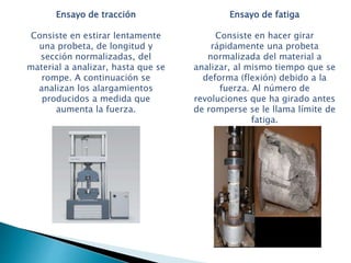 Ensayo de tracción
Consiste en estirar lentamente
una probeta, de longitud y
sección normalizadas, del
material a analizar, hasta que se
rompe. A continuación se
analizan los alargamientos
producidos a medida que
aumenta la fuerza.
Ensayo de fatiga
Consiste en hacer girar
rápidamente una probeta
normalizada del material a
analizar, al mismo tiempo que se
deforma (flexión) debido a la
fuerza. Al número de
revoluciones que ha girado antes
de romperse se le llama límite de
fatiga.
 