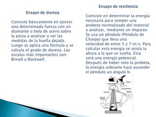 Ensayo de dureza
Consiste básicamente en ejercer
una determinada fuerza con un
diamante o bola de acero sobre
la pieza a analizar y ver las
medidas de la huella dejada.
Luego se aplica una fórmula y se
calcula el grado de dureza. Las
escalas más importantes son:
Brinell y Rockwell.
Ensayo de resiliencia
Consiste en determinar la energía
necesaria para romper una
probeta normalizada del material
a analizar, mediante un impacto.
Se usa un péndulo (Péndulo de
Charpy) que lleva una
velocidad de entre 5 y 7 m/s. Para
calcular esta energía se anota la
altura a la que se suelta. Ésta
será una energía potencial.
Después de haber roto la probeta,
la energía sobrante hará ascender
el péndulo un ángulo b.
 