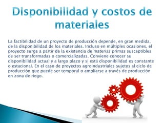 La factibilidad de un proyecto de producción depende, en gran medida,
de la disponibilidad de los materiales. Incluso en múltiples ocasiones, el
proyecto surge a partir de la existencia de materias primas susceptibles
de ser transformadas o comercializadas. Conviene conocer su
disponibilidad actual y a largo plazo y si está disponibilidad es constante
o estacional. En el caso de proyectos agroindustriales sujetos al ciclo de
producción que puede ser temporal o ampliarse a través de producción
en zona de riego.
 