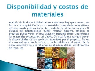 Además de la disponibilidad de los materiales hay que conocer las
fuentes de adquisición de otros materiales secundarios o auxiliares
del proceso de producción del bien o de los servicios en cuestión. El
estudio de disponibilidad puede resultar positivo, empero el
proyecto puede verse en una situación bastante difícil sino existen
los materiales secundarios utilizados. De igual forma hay que prever
la disponibilidad de los servicios requeridos por el proyecto. Tal es
el caso del agua en la industria de la celulosa y el papel; de la
energía eléctrica en la producción de aluminio, del gas en el proceso
de forja, etc.
 