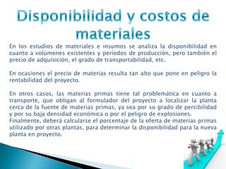 En los estudios de materiales e insumos se analiza la disponibilidad en
cuanto a volúmenes existentes y períodos de producción, pero también el
precio de adquisición, el grado de transportabilidad, etc.
En ocasiones el precio de materias resulta tan alto que pone en peligro la
rentabilidad del proyecto.
En otros casos, las materias primas tiene tal problemática en cuanto a
transporte, que obligan al formulador del proyecto a localizar la planta
cerca de la fuente de materias primas, ya sea por su grado de percibilidad
y por su baja densidad económica o por el peligro de explosiones.
Finalmente, deberá calcularse el porcentaje de la oferta de materias primas
utilizado por otras plantas, para determinar la disponibilidad para la nueva
planta en proyecto.
 