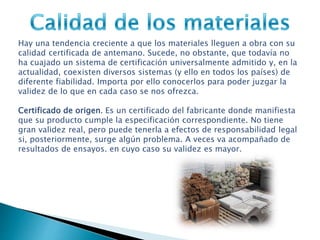 Hay una tendencia creciente a que los materiales lleguen a obra con su
calidad certificada de antemano. Sucede, no obstante, que todavía no
ha cuajado un sistema de certificación universalmente admitido y, en la
actualidad, coexisten diversos sistemas (y ello en todos los países) de
diferente fiabilidad. Importa por ello conocerlos para poder juzgar la
validez de lo que en cada caso se nos ofrezca.
Certificado de origen. Es un certificado del fabricante donde manifiesta
que su producto cumple la especificación correspondiente. No tiene
gran validez real, pero puede tenerla a efectos de responsabilidad legal
si, posteriormente, surge algún problema. A veces va acompañado de
resultados de ensayos. en cuyo caso su validez es mayor.
 