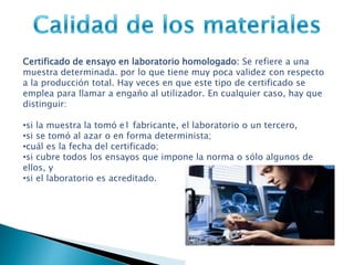 Certificado de ensayo en laboratorio homologado: Se refiere a una
muestra determinada. por lo que tiene muy poca validez con respecto
a la producción total. Hay veces en que este tipo de certificado se
emplea para llamar a engaño al utilizador. En cualquier caso, hay que
distinguir:
•si la muestra la tomó e1 fabricante, el laboratorio o un tercero,
•si se tomó al azar o en forma determinista;
•cuál es la fecha del certificado;
•si cubre todos los ensayos que impone la norma o sólo algunos de
ellos, y
•si el laboratorio es acreditado.
 