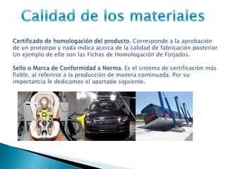 Certificado de homologación del producto. Corresponde a la aprobación
de un prototipo y nada indica acerca de la calidad de fabricación posterior
Un ejemplo de ello son las Fichas de Homologación de Forjados.
Sello o Marca de Conformidad a Norma. Es el sistema de certificación más
fiable, al referirse a la producción de manera continuada. Por su
importancia le dedicamos el apartado siguiente.
 