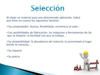 Al elegir un material para una determinada aplicación, habrá
que tener en cuenta los siguientes factores:
Sus propiedades: dureza, flexibilidad, resistencia al calor…
Las posibilidades de fabricación: las máquinas y herramientas de las
que se dispone, la facilidad con que se trabaja…
Su disponibilidad: la abundancia del material, la proximidad al lugar
donde se necesita...
Su impacto
Su precio
 