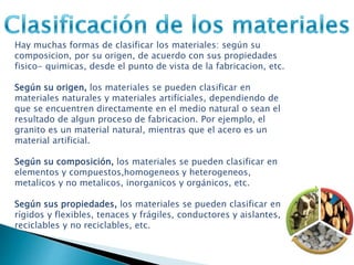 Hay muchas formas de clasificar los materiales: según su
composicion, por su origen, de acuerdo con sus propiedades
fisico- quimicas, desde el punto de vista de la fabricacion, etc.
Según su origen, los materiales se pueden clasificar en
materiales naturales y materiales artificiales, dependiendo de
que se encuentren directamente en el medio natural o sean el
resultado de algun proceso de fabricacion. Por ejemplo, el
granito es un material natural, mientras que el acero es un
material artificial.
Según su composición, los materiales se pueden clasificar en
elementos y compuestos,homogeneos y heterogeneos,
metalicos y no metalicos, inorganicos y orgánicos, etc.
Según sus propiedades, los materiales se pueden clasificar en
rígidos y flexibles, tenaces y frágiles, conductores y aislantes,
reciclables y no reciclables, etc.
 