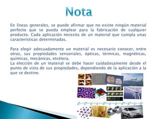 En líneas generales, se puede afirmar que no existe ningún material
perfecto que se pueda emplear para la fabricación de cualquier
producto. Cada aplicación necesita de un material que cumpla unas
características determinadas.
Para elegir adecuadamente un material es necesario conocer, entre
otras, sus propiedades sensoriales, ópticas, térmicas, magnéticas,
químicas, mecánicas, etcétera.
La elección de un material se debe hacer cuidadosamente desde el
punto de vista de sus propiedades, dependiendo de la aplicación a la
que se destine.
 